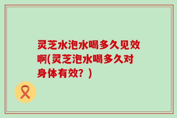 灵芝水泡水喝多久见效啊(灵芝泡水喝多久对身体有效？)