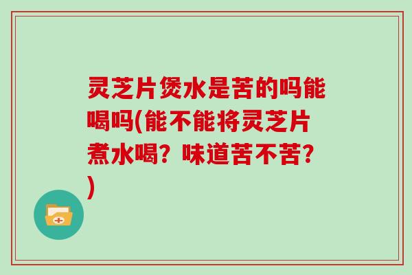 灵芝片煲水是苦的吗能喝吗(能不能将灵芝片煮水喝？味道苦不苦？)