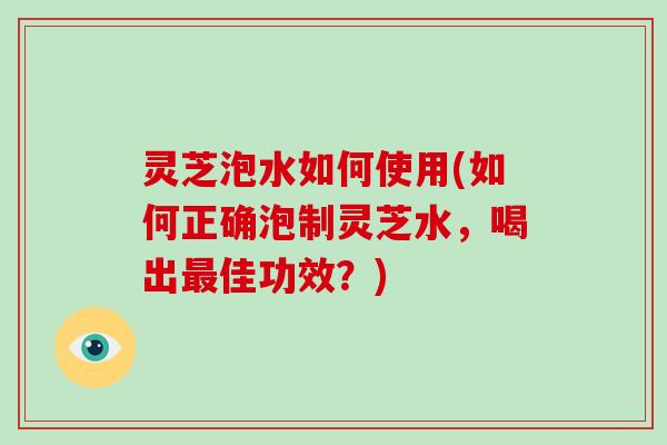 灵芝泡水如何使用(如何正确泡制灵芝水，喝出佳功效？)