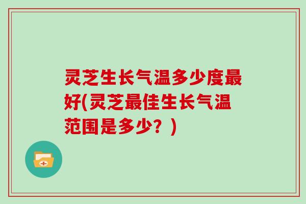 灵芝生长气温多少度好(灵芝佳生长气温范围是多少？)