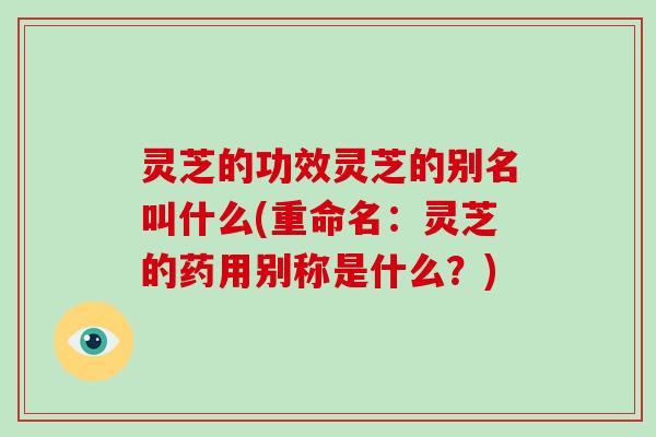 灵芝的功效灵芝的别名叫什么(重命名：灵芝的药用别称是什么？)