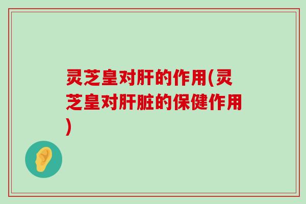 灵芝皇对的作用(灵芝皇对的保健作用)