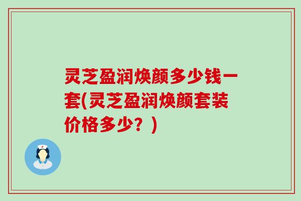 灵芝盈润焕颜多少钱一套(灵芝盈润焕颜套装价格多少？)