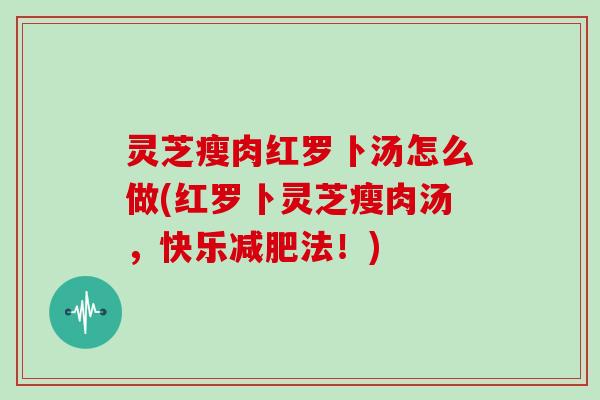 灵芝瘦肉红罗卜汤怎么做(红罗卜灵芝瘦肉汤，快乐法！)