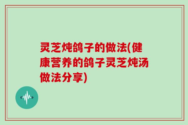 灵芝炖鸽子的做法(健康营养的鸽子灵芝炖汤做法分享)