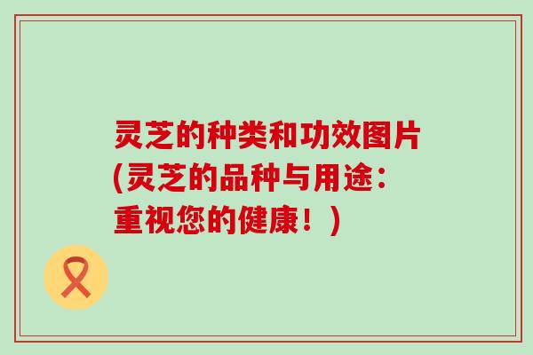 灵芝的种类和功效图片(灵芝的品种与用途：重视您的健康！)