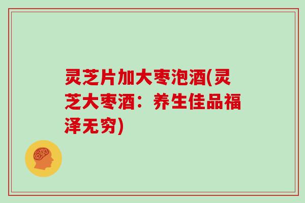 灵芝片加大枣泡酒(灵芝大枣酒：养生佳品福泽无穷)