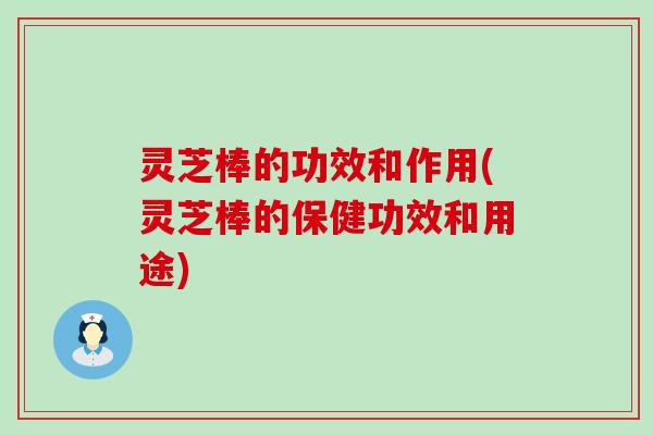 灵芝棒的功效和作用(灵芝棒的保健功效和用途)