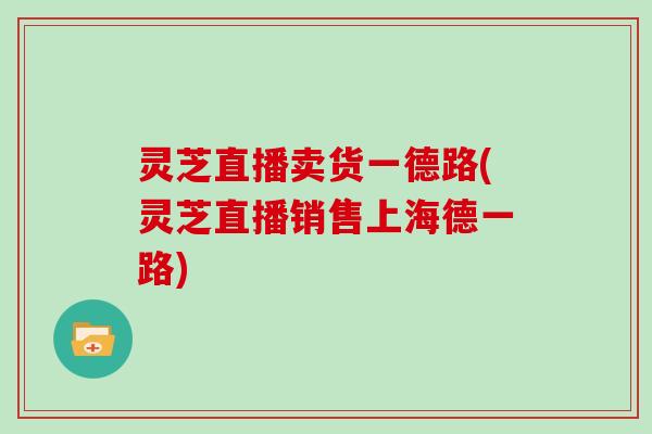 灵芝直播卖货一德路(灵芝直播销售上海德一路)