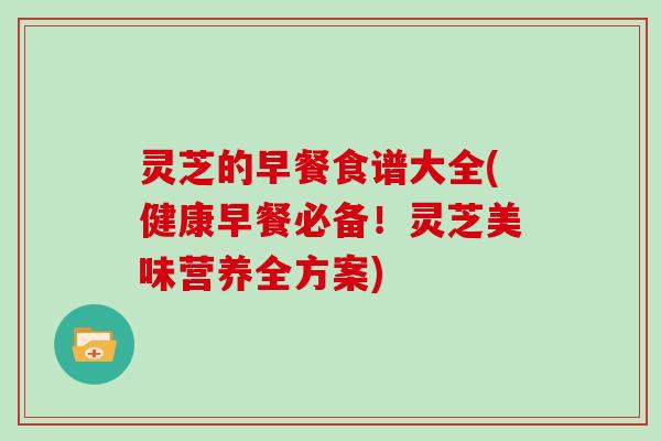 灵芝的早餐食谱大全(健康早餐必备！灵芝美味营养全方案)