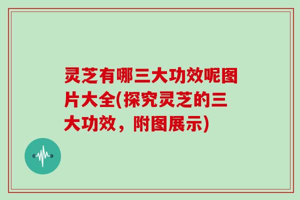 灵芝有哪三大功效呢图片大全(探究灵芝的三大功效，附图展示)