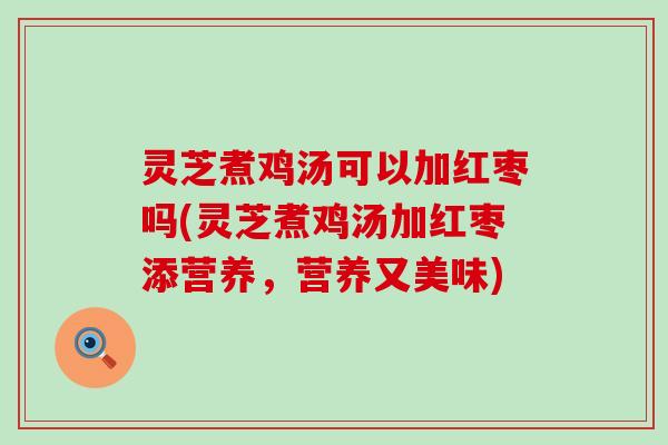 灵芝煮鸡汤可以加红枣吗(灵芝煮鸡汤加红枣添营养，营养又美味)