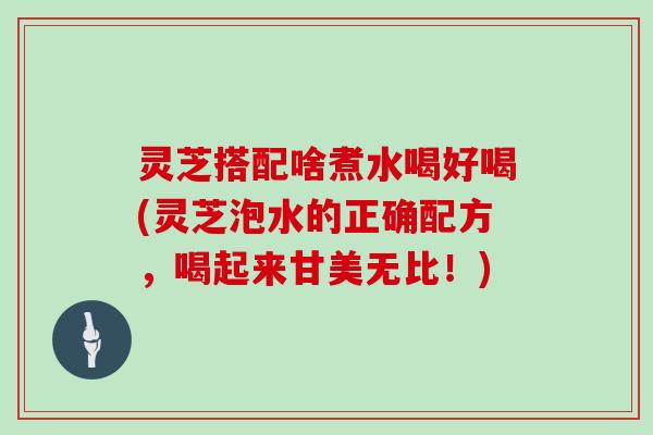 灵芝搭配啥煮水喝好喝(灵芝泡水的正确配方，喝起来甘美无比！)