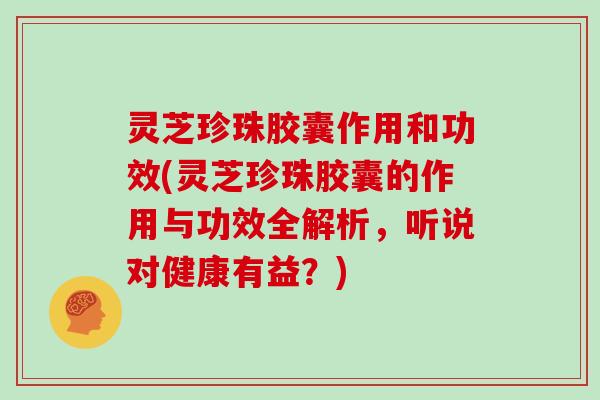 灵芝珍珠胶囊作用和功效(灵芝珍珠胶囊的作用与功效全解析，听说对健康有益？)