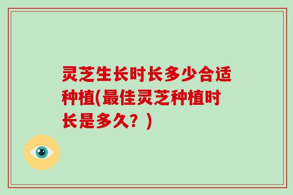 灵芝生长时长多少合适种植(佳灵芝种植时长是多久？)