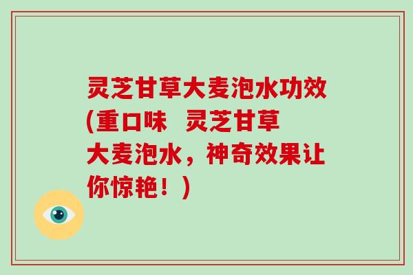 灵芝甘草大麦泡水功效(重口味  灵芝甘草大麦泡水，神奇效果让你惊艳！)