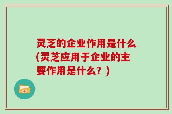 灵芝的企业作用是什么(灵芝应用于企业的主要作用是什么？)