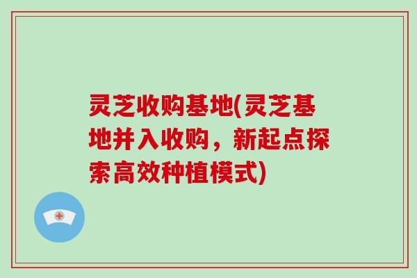 灵芝收购基地(灵芝基地并入收购，新起点探索高效种植模式)