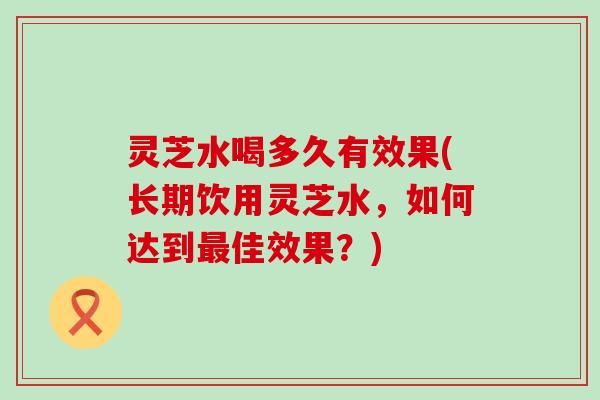 灵芝水喝多久有效果(长期饮用灵芝水，如何达到佳效果？)