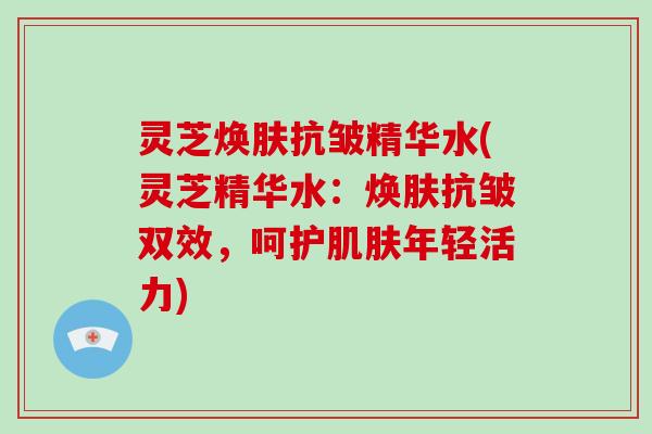 灵芝焕肤抗皱精华水(灵芝精华水：焕肤抗皱双效，呵护年轻活力)