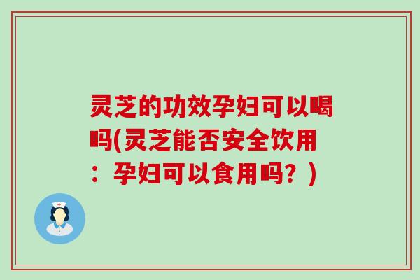 灵芝的功效孕妇可以喝吗(灵芝能否安全饮用：孕妇可以食用吗？)