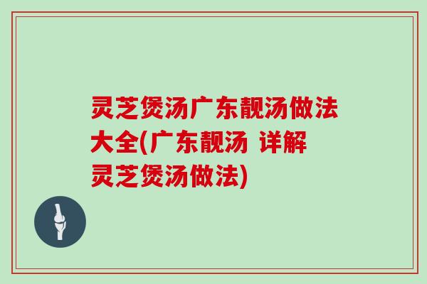 灵芝煲汤广东靓汤做法大全(广东靓汤 详解灵芝煲汤做法)