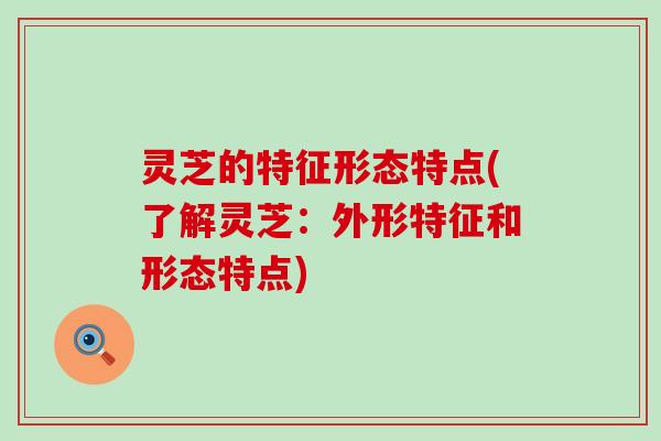 灵芝的特征形态特点(了解灵芝：外形特征和形态特点)