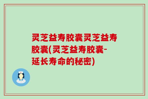 灵芝益寿胶囊灵芝益寿胶囊(灵芝益寿胶囊-延长寿命的秘密)