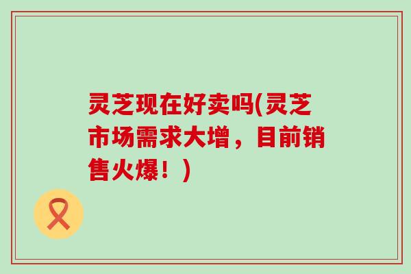 灵芝现在好卖吗(灵芝市场需求大增，目前销售火爆！)