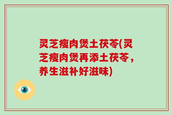 灵芝瘦肉煲土茯苓(灵芝瘦肉煲再添土茯苓，养生滋补好滋味)