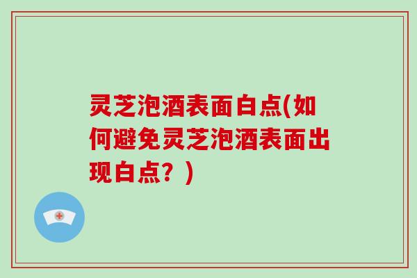 灵芝泡酒表面白点(如何避免灵芝泡酒表面出现白点？)