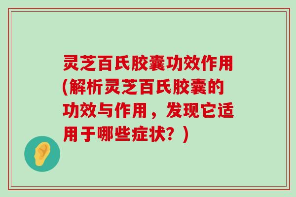 灵芝百氏胶囊功效作用(解析灵芝百氏胶囊的功效与作用，发现它适用于哪些症状？)