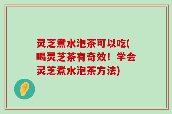 灵芝煮水泡茶可以吃(喝灵芝茶有奇效！学会灵芝煮水泡茶方法)