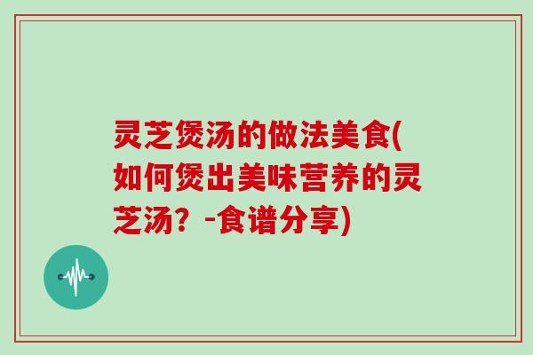 灵芝煲汤的做法美食(如何煲出美味营养的灵芝汤？-食谱分享)