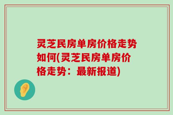 灵芝民房单房价格走势如何(灵芝民房单房价格走势：新报道)