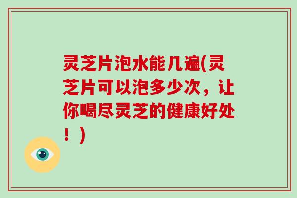 灵芝片泡水能几遍(灵芝片可以泡多少次，让你喝尽灵芝的健康好处！)