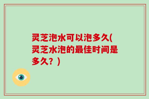 灵芝泡水可以泡多久(灵芝水泡的佳时间是多久？)