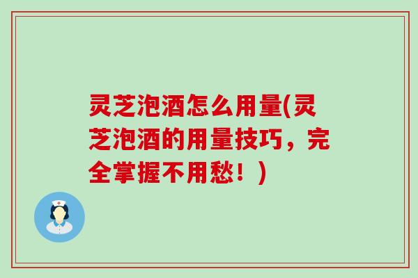 灵芝泡酒怎么用量(灵芝泡酒的用量技巧，完全掌握不用愁！)