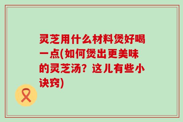 灵芝用什么材料煲好喝一点(如何煲出更美味的灵芝汤？这儿有些小诀窍)