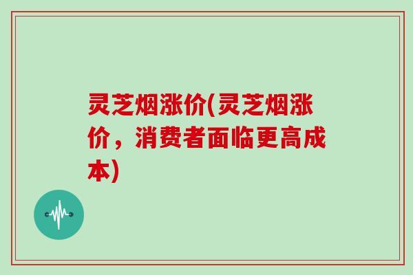 灵芝烟涨价(灵芝烟涨价，消费者面临更高成本)