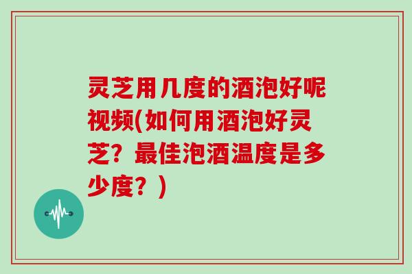 灵芝用几度的酒泡好呢视频(如何用酒泡好灵芝？佳泡酒温度是多少度？)