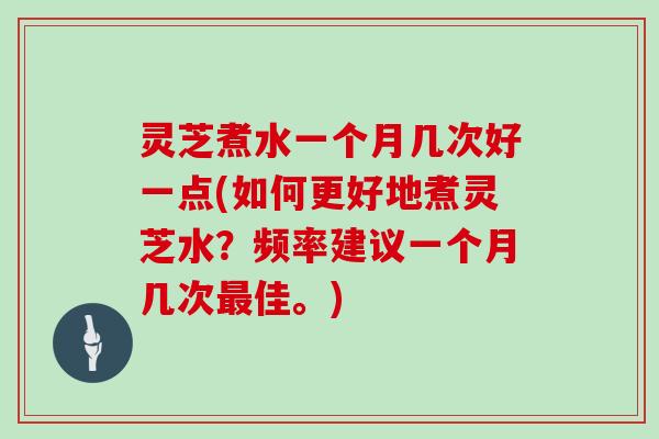 灵芝煮水一个月几次好一点(如何更好地煮灵芝水？频率建议一个月几次佳。)