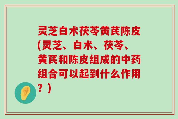 灵芝白术茯苓黄芪陈皮(灵芝、白术、茯苓、黄芪和陈皮组成的组合可以起到什么作用？)