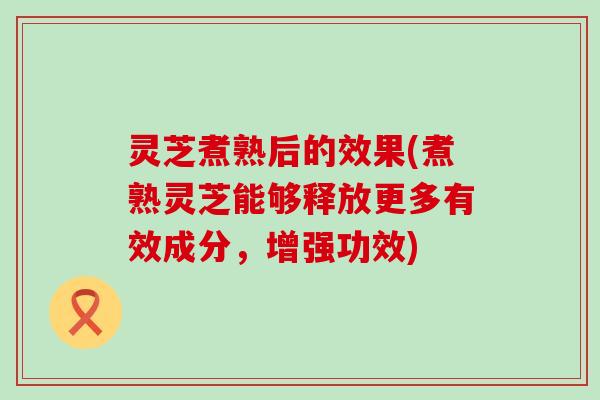 灵芝煮熟后的效果(煮熟灵芝能够释放更多有效成分，增强功效)