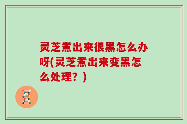 灵芝煮出来很黑怎么办呀(灵芝煮出来变黑怎么处理？)