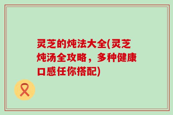 灵芝的炖法大全(灵芝炖汤全攻略，多种健康口感任你搭配)