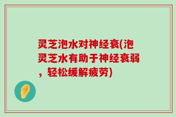 灵芝泡水对衰(泡灵芝水有助于衰弱，轻松缓解疲劳)