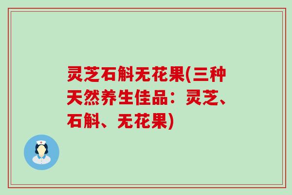 灵芝石斛无花果(三种天然养生佳品：灵芝、石斛、无花果)