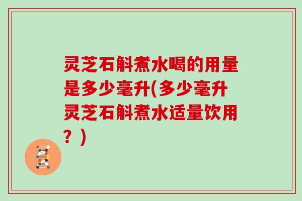 灵芝石斛煮水喝的用量是多少毫升(多少毫升灵芝石斛煮水适量饮用？)