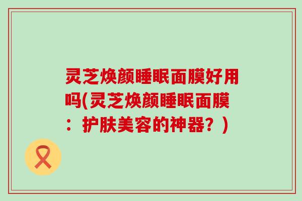 灵芝焕颜面膜好用吗(灵芝焕颜面膜：护肤美容的神器？)